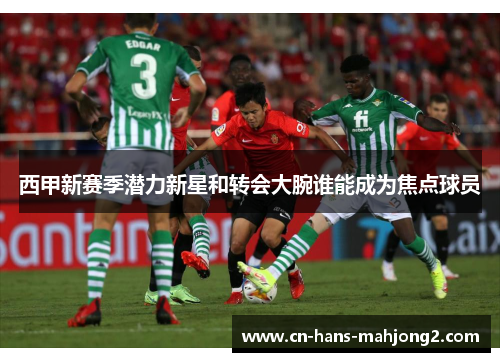 西甲新赛季潜力新星和转会大腕谁能成为焦点球员