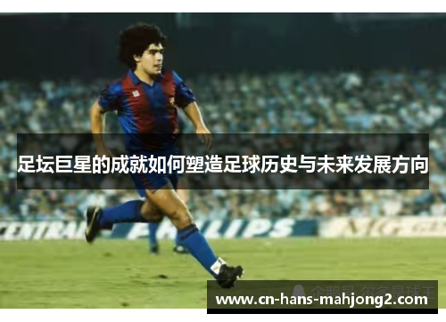 足坛巨星的成就如何塑造足球历史与未来发展方向