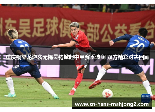 重庆铜梁龙逆袭无锡吴钩掀起中甲赛季波澜 双方精彩对决回顾