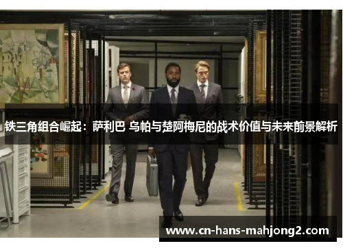 铁三角组合崛起：萨利巴 乌帕与楚阿梅尼的战术价值与未来前景解析