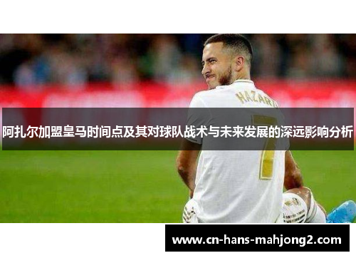 阿扎尔加盟皇马时间点及其对球队战术与未来发展的深远影响分析
