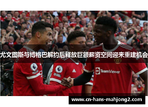 尤文图斯与博格巴解约后释放巨额薪资空间迎来重建机会